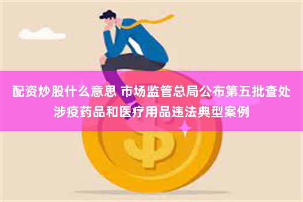 配资炒股什么意思 市场监管总局公布第五批查处涉疫药品和医疗用品违法典型案例