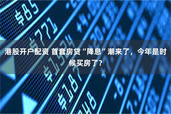 港股开户配资 首套房贷“降息”潮来了，今年是时候买房了？