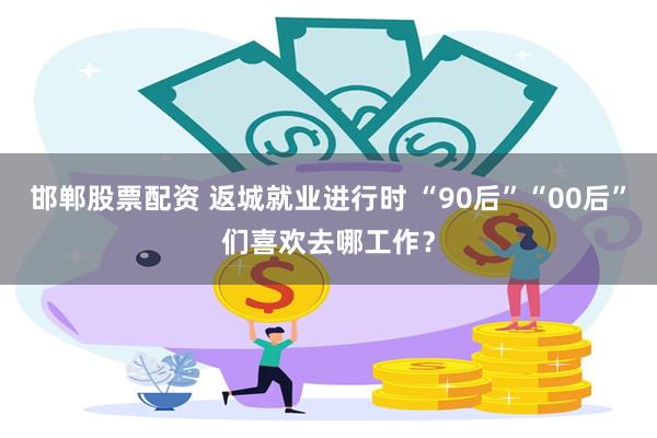 邯郸股票配资 返城就业进行时 “90后”“00后”们喜欢去哪工作？