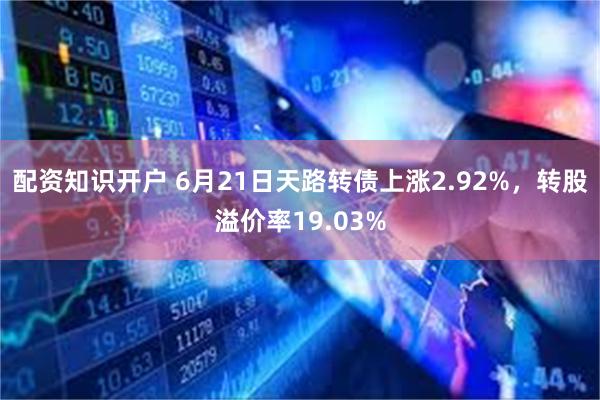 配资知识开户 6月21日天路转债上涨2.92%，转股溢价率19.03%