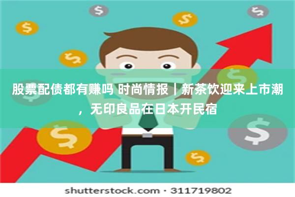 股票配债都有赚吗 时尚情报｜新茶饮迎来上市潮，无印良品在日本开民宿