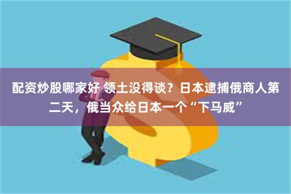 配资炒股哪家好 领土没得谈？日本逮捕俄商人第二天，俄当众给日本一个“下马威”