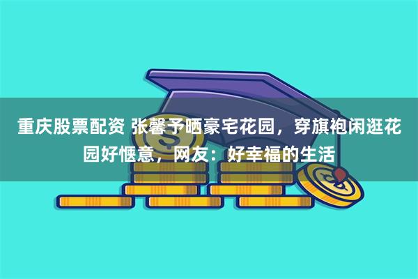 重庆股票配资 张馨予晒豪宅花园，穿旗袍闲逛花园好惬意，网友：好幸福的生活