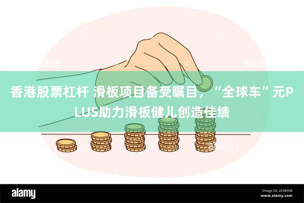 香港股票杠杆 滑板项目备受瞩目，“全球车”元PLUS助力滑板健儿创造佳绩