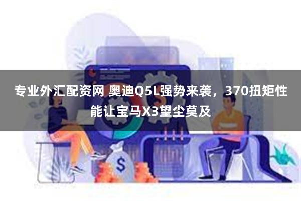 专业外汇配资网 奥迪Q5L强势来袭，370扭矩性能让宝马X3望尘莫及