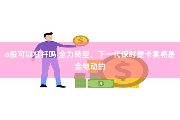 a股可以杠杆吗 全力转型，下一代保时捷卡宴将是全电动的