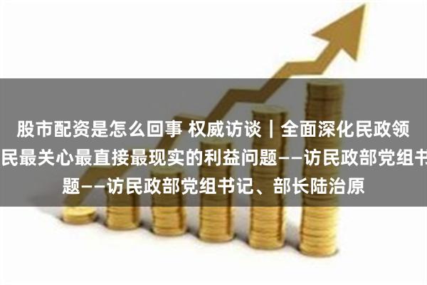 股市配资是怎么回事 权威访谈｜全面深化民政领域改革 解决好人民最关心最直接最现实的利益问题——访民政部党组书记、部长陆治原