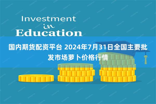 国内期货配资平台 2024年7月31日全国主要批发市场萝卜价格行情