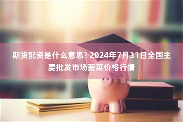 期货配资是什么意思? 2024年7月31日全国主要批发市场菠菜价格行情