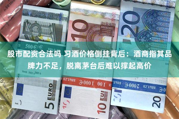 股市配资合法吗 习酒价格倒挂背后：酒商指其品牌力不足，脱离茅台后难以撑起高价