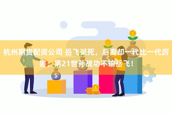 杭州期货配资公司 岳飞冤死，后裔却一代比一代厉害，第21世孙战功不输岳飞！