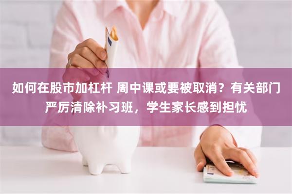 如何在股市加杠杆 周中课或要被取消？有关部门严厉清除补习班，学生家长感到担忧