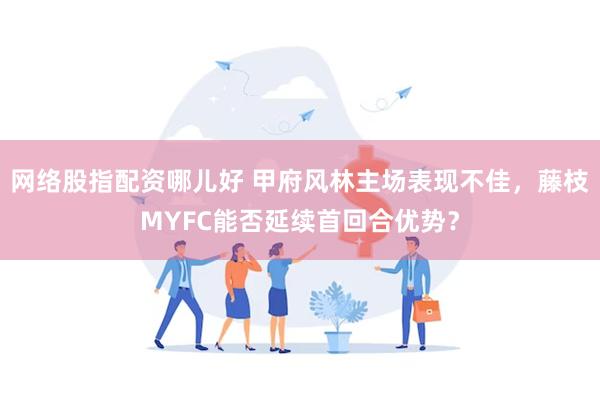 网络股指配资哪儿好 甲府风林主场表现不佳，藤枝MYFC能否延续首回合优势？