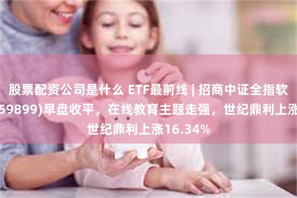 股票配资公司是什么 ETF最前线 | 招商中证全指软件ETF(159899)早盘收平，在线教育主题走强，世纪鼎利上涨16.34%