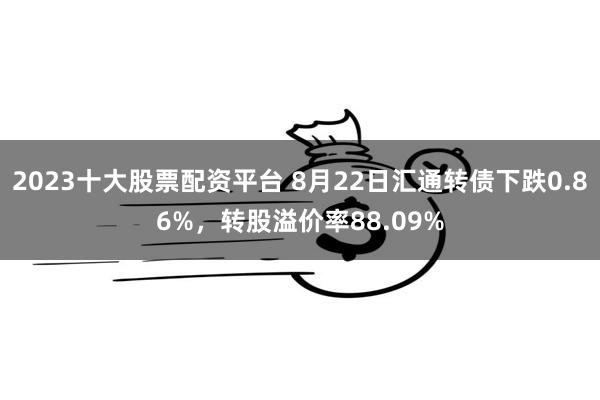 2023十大股票配资平台 8月22日汇通转债下跌0.86%，转股溢价率88.09%