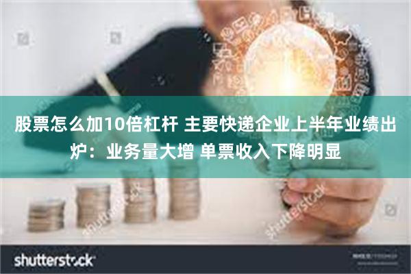 股票怎么加10倍杠杆 主要快递企业上半年业绩出炉：业务量大增 单票收入下降明显