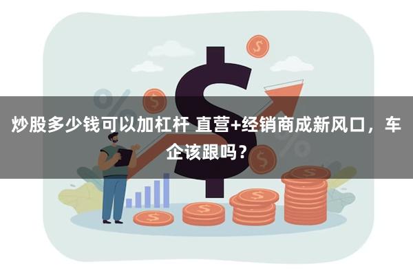 炒股多少钱可以加杠杆 直营+经销商成新风口，车企该跟吗？