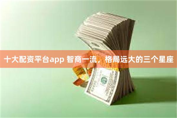 十大配资平台app 智商一流，格局远大的三个星座