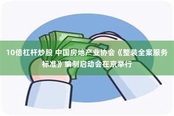 10倍杠杆炒股 中国房地产业协会《整装全案服务标准》编制启动会在京举行