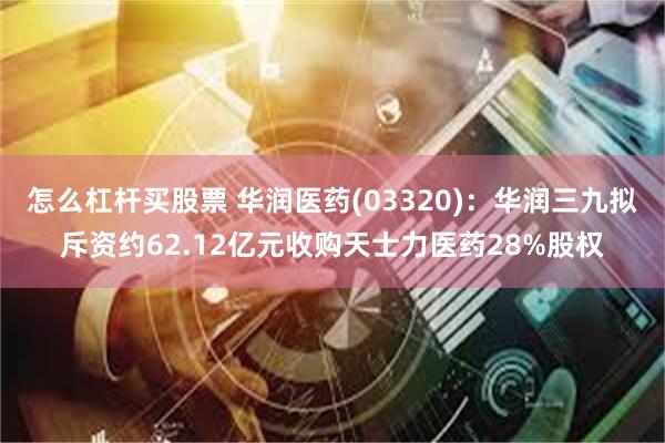 怎么杠杆买股票 华润医药(03320)：华润三九拟斥资约62.12亿元收购天士力医药28%股权