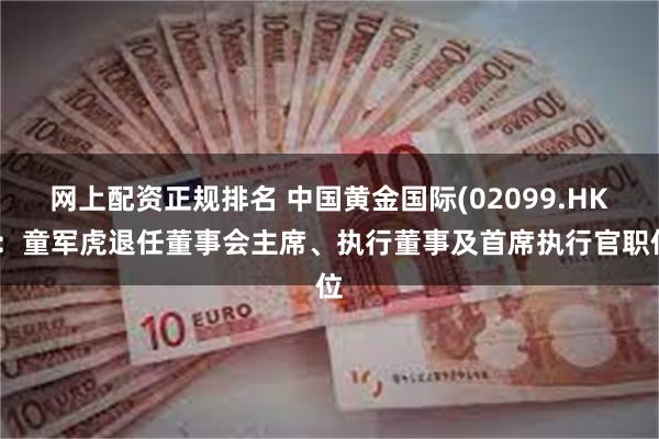 网上配资正规排名 中国黄金国际(02099.HK)：童军虎退任董事会主席、执行董事及首席执行官职位