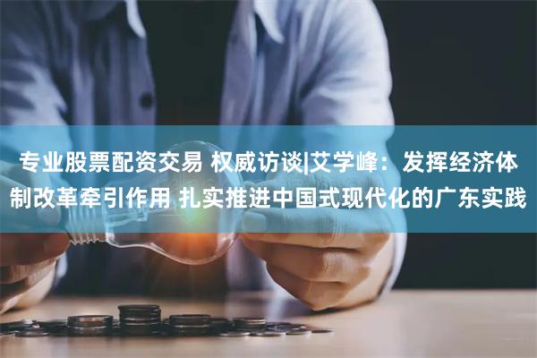 专业股票配资交易 权威访谈|艾学峰：发挥经济体制改革牵引作用 扎实推进中国式现代化的广东实践