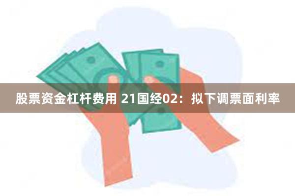 股票资金杠杆费用 21国经02：拟下调票面利率