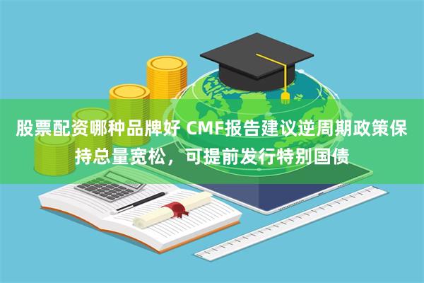 股票配资哪种品牌好 CMF报告建议逆周期政策保持总量宽松，可提前发行特别国债