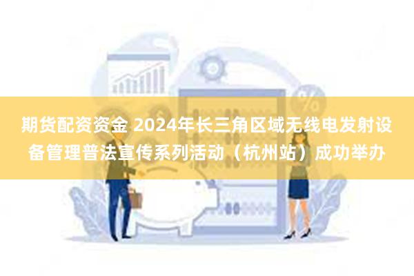 期货配资资金 2024年长三角区域无线电发射设备管理普法宣传系列活动（杭州站）成功举办