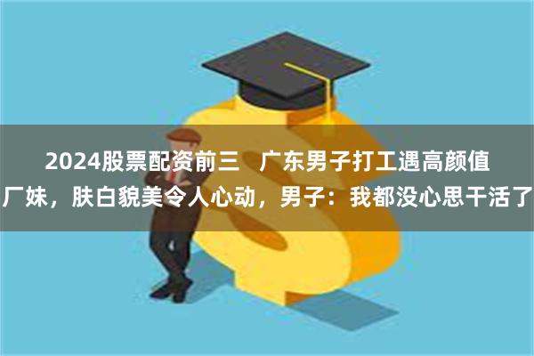 2024股票配资前三   广东男子打工遇高颜值厂妹，肤白貌美令人心动，男子：我都没心思干活了