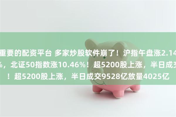 重要的配资平台 多家炒股软件崩了！沪指午盘涨2.14%创业板指大涨9.33%，北证50指数涨10.46%！超5200股上涨，半日成交9528亿放量4025亿