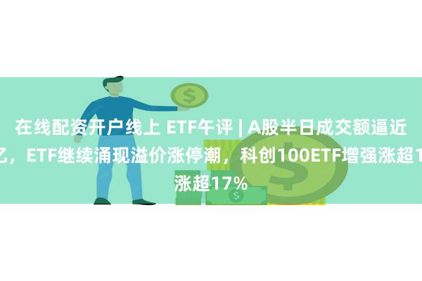 在线配资开户线上 ETF午评 | A股半日成交额逼近万亿，ETF继续涌现溢价涨停潮，科创100ETF增强涨超17%