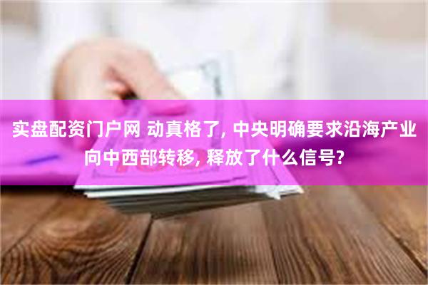 实盘配资门户网 动真格了, 中央明确要求沿海产业向中西部转移, 释放了什么信号?