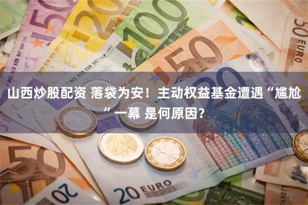 山西炒股配资 落袋为安！主动权益基金遭遇“尴尬”一幕 是何原因？