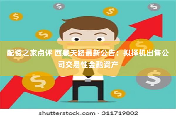 配资之家点评 西藏天路最新公告：拟择机出售公司交易性金融资产