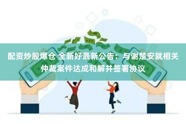 配资炒股爆仓 全新好最新公告：与谢楚安就相关仲裁案件达成和解并签署协议