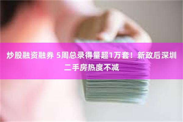 炒股融资融券 5周总录得量超1万套！新政后深圳二手房热度不减