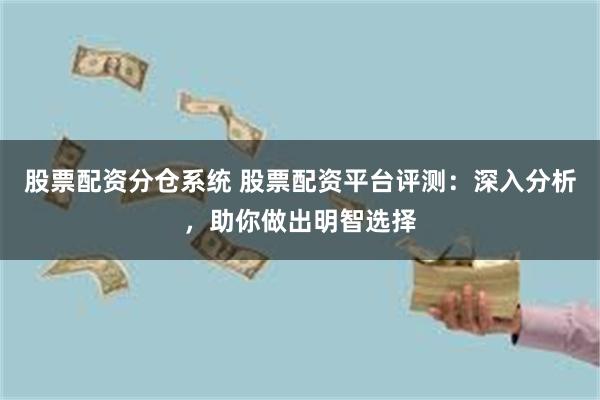 股票配资分仓系统 股票配资平台评测：深入分析，助你做出明智选择