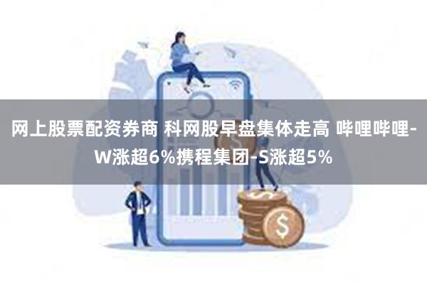 网上股票配资券商 科网股早盘集体走高 哔哩哔哩-W涨超6%携程集团-S涨超5%