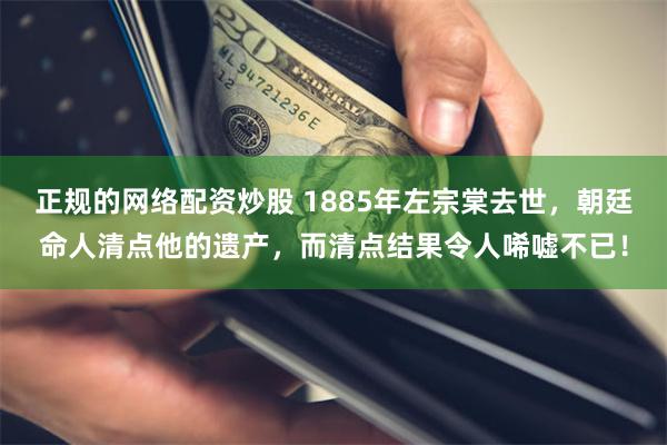 正规的网络配资炒股 1885年左宗棠去世，朝廷命人清点他的遗产，而清点结果令人唏嘘不已！