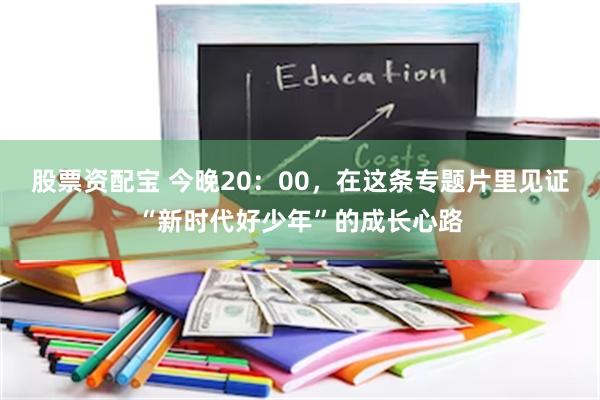 股票资配宝 今晚20：00，在这条专题片里见证“新时代好少年”的成长心路