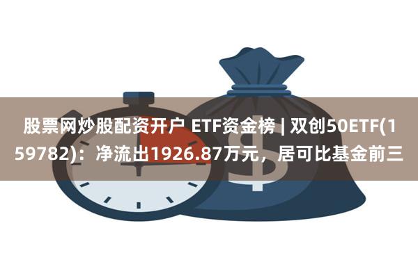 股票网炒股配资开户 ETF资金榜 | 双创50ETF(159782)：净流出1926.87万元，居可比基金前三