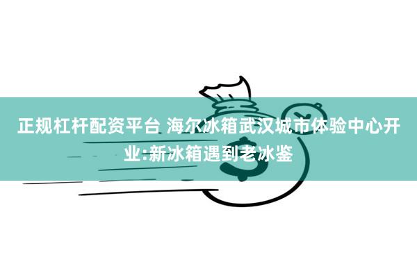 正规杠杆配资平台 海尔冰箱武汉城市体验中心开业:新冰箱遇到老冰鉴