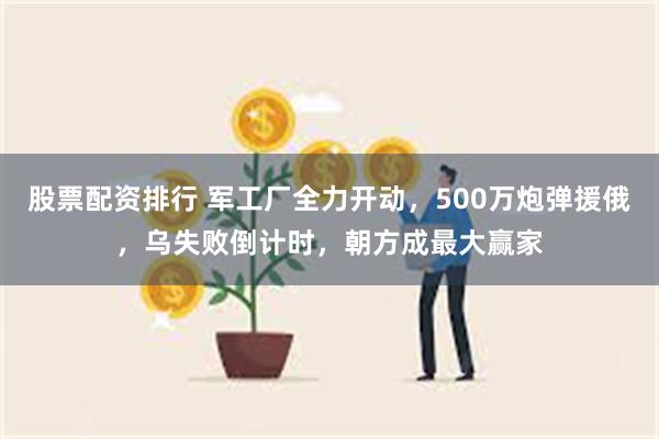 股票配资排行 军工厂全力开动，500万炮弹援俄，乌失败倒计时，朝方成最大赢家