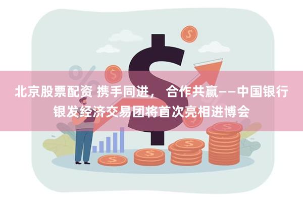 北京股票配资 携手同进， 合作共赢——中国银行银发经济交易团将首次亮相进博会