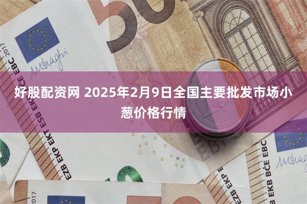 好股配资网 2025年2月9日全国主要批发市场小葱价格行情