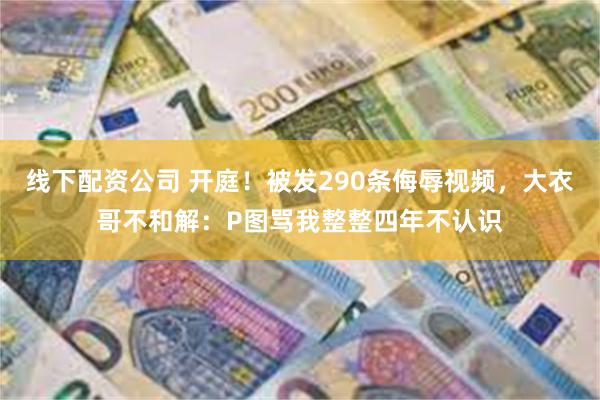 线下配资公司 开庭！被发290条侮辱视频，大衣哥不和解：P图骂我整整四年不认识