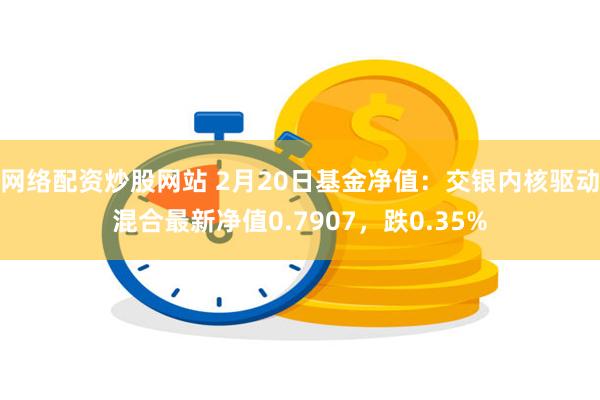 网络配资炒股网站 2月20日基金净值：交银内核驱动混合最新净值0.7907，跌0.35%