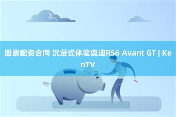 股票配资合同 沉浸式体验奥迪RS6 Avant GT | KenTV