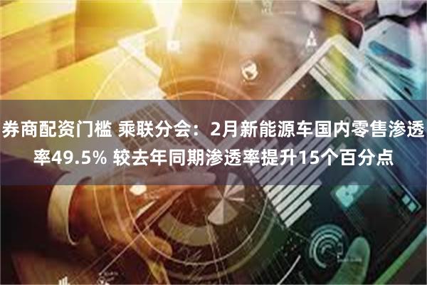 券商配资门槛 乘联分会：2月新能源车国内零售渗透率49.5% 较去年同期渗透率提升15个百分点